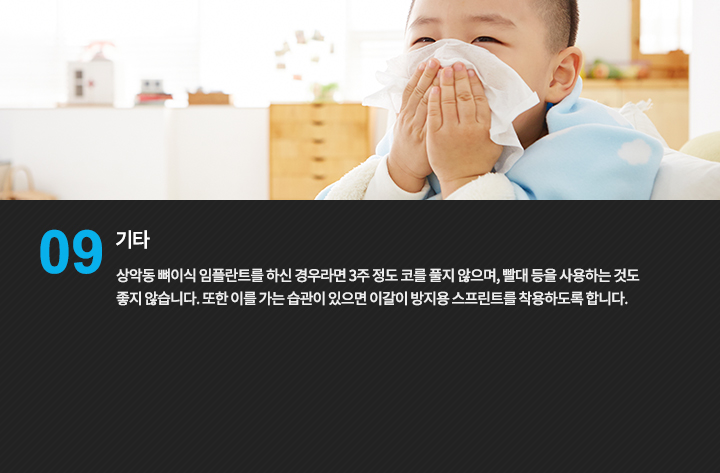 기타
상악동 뼈이식 임플란트를 하신 경우라면 3주 정도 코를 풀지 않으며, 빨대 등을 사용하는 것도 좋지 않습니다.
또한 이를 가는 습관이 있으면 이갈이 방지용 스프린트를 착용하도록 합니다
